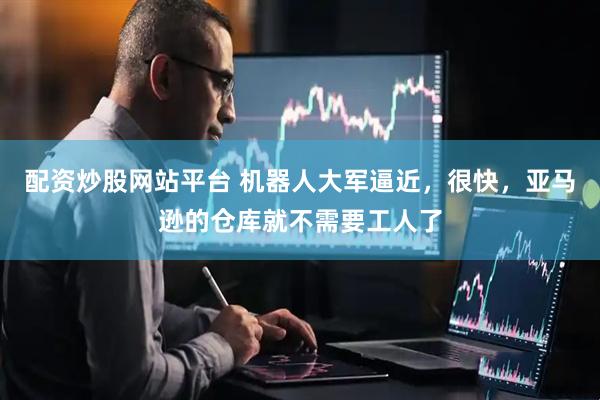 配资炒股网站平台 机器人大军逼近，很快，亚马逊的仓库就不需要工人了