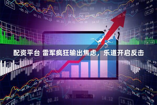 配资平台 雷军疯狂输出焦虑，乐道开启反击