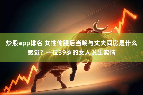炒股app排名 女性偷腥后当晚与丈夫同房是什么感觉？一位39岁的女人说出实情