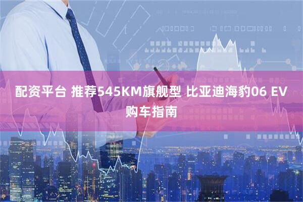 配资平台 推荐545KM旗舰型 比亚迪海豹06 EV购车指南