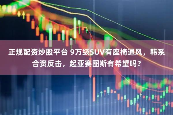 正规配资炒股平台 9万级SUV有座椅通风，韩系合资反击，起亚赛图斯有希望吗？