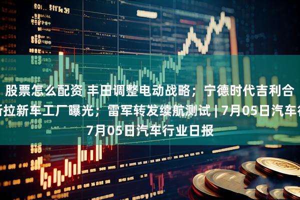 股票怎么配资 丰田调整电动战略；宁德时代吉利合作；特斯拉新车工厂曝光；雷军转发续航测试 | 7月05日汽车行业日报