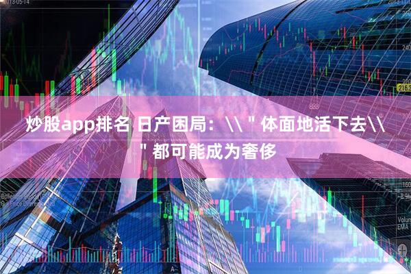 炒股app排名 日产困局：\＂体面地活下去\＂都可能成为奢侈