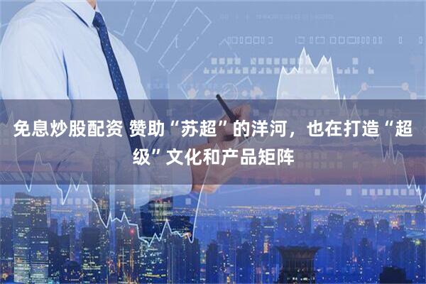 免息炒股配资 赞助“苏超”的洋河，也在打造“超级”文化和产品矩阵