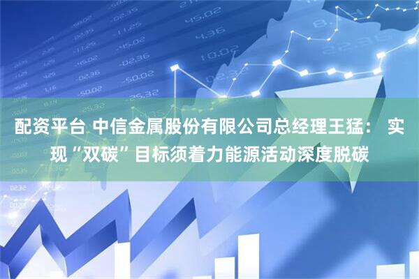 配资平台 中信金属股份有限公司总经理王猛： 实现“双碳”目标须着力能源活动深度脱碳