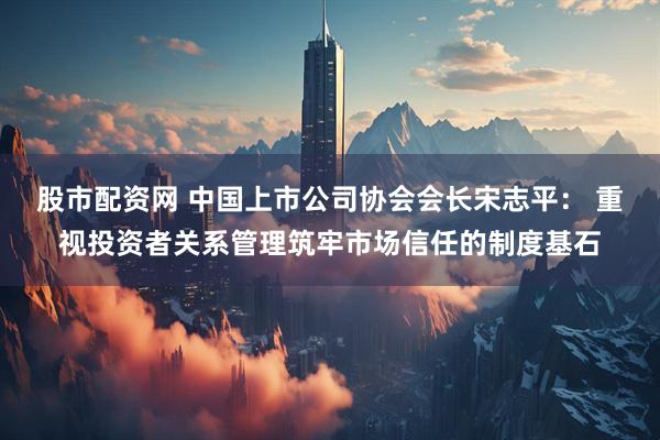 股市配资网 中国上市公司协会会长宋志平： 重视投资者关系管理筑牢市场信任的制度基石