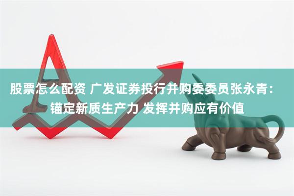 股票怎么配资 广发证券投行并购委委员张永青： 锚定新质生产力 发挥并购应有价值