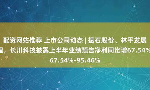 配资网站推荐 上市公司动态 | 振石股份、林平发展IPO获受理，长川科技披露上半年业绩预告净利同比增67.54%-95.46%