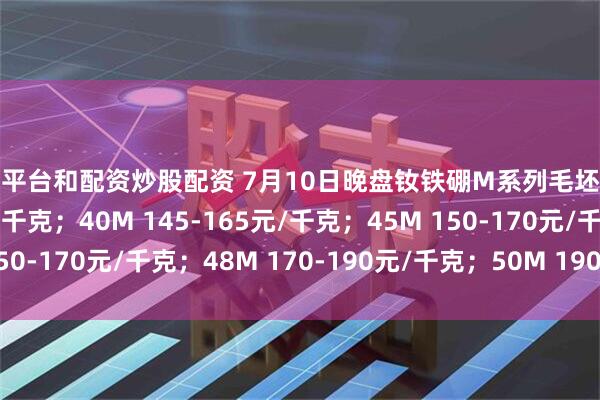 配资平台和配资炒股配资 7月10日晚盘钕铁硼M系列毛坯报价35M 130-150元/千克；40M 145-165元/千克；45M 150-170元/千克；48M 170-190元/千克；50M 190-210元/千克。