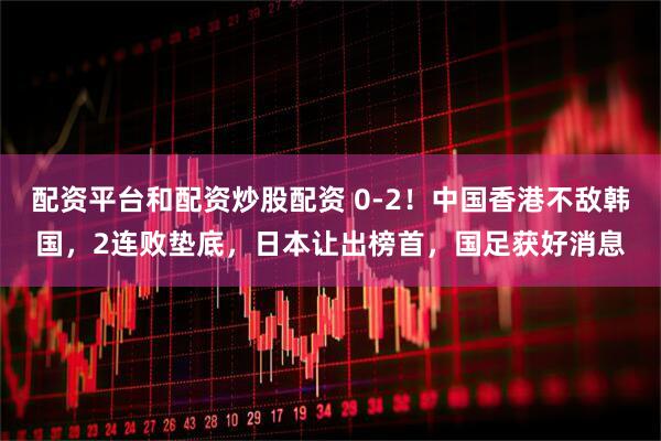 配资平台和配资炒股配资 0-2！中国香港不敌韩国，2连败垫底，日本让出榜首，国足获好消息