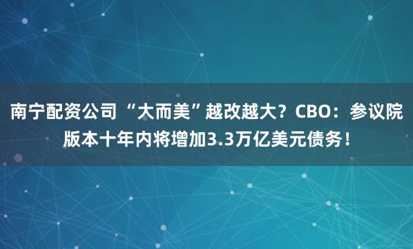 南宁配资公司 “大而美”越改越大？CBO：参议院版本十年内将增加3.3万亿美元债务！