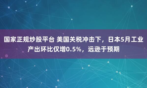 国家正规炒股平台 美国关税冲击下，日本5月工业产出环比仅增0.5%，远逊于预期