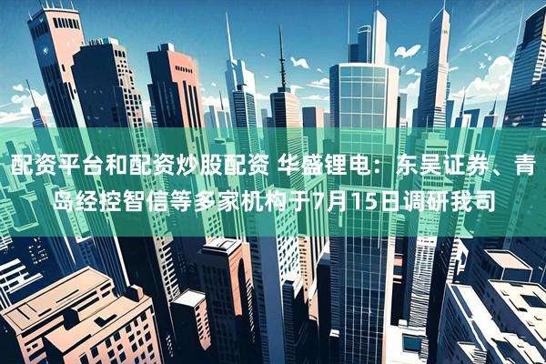 配资平台和配资炒股配资 华盛锂电：东吴证券、青岛经控智信等多家机构于7月15日调研我司