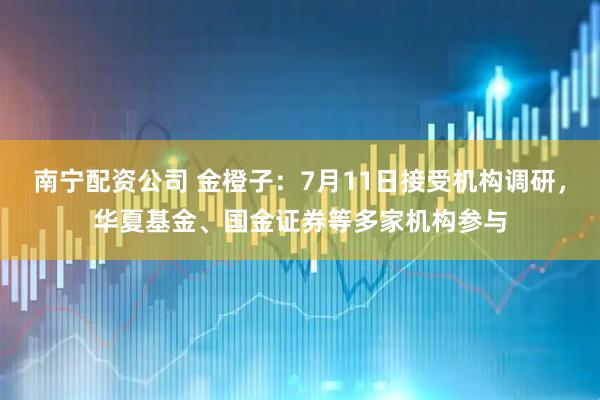 南宁配资公司 金橙子：7月11日接受机构调研，华夏基金、国金证券等多家机构参与
