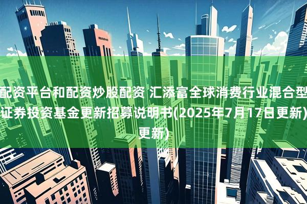 配资平台和配资炒股配资 汇添富全球消费行业混合型证券投资基金更新招募说明书(2025年7月17日更新)