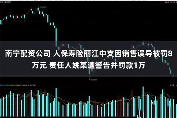 南宁配资公司 人保寿险丽江中支因销售误导被罚8万元 责任人姚某遭警告并罚款1万