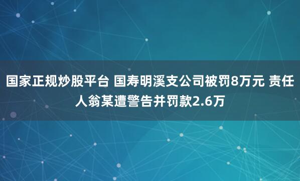 国家正规炒股平台 国寿明溪支公司被罚8万元 责任人翁某遭警告并罚款2.6万