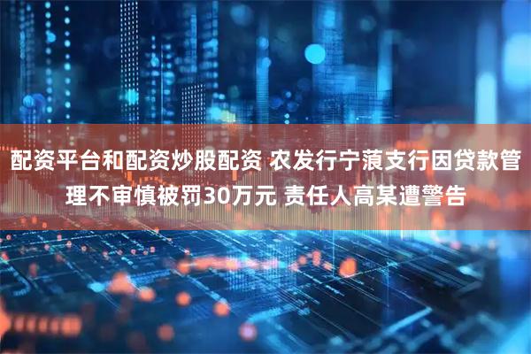 配资平台和配资炒股配资 农发行宁蒗支行因贷款管理不审慎被罚30万元 责任人高某遭警告
