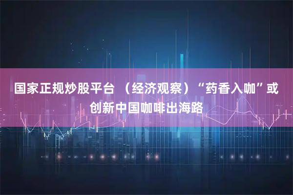 国家正规炒股平台 （经济观察）“药香入咖”或创新中国咖啡出海路