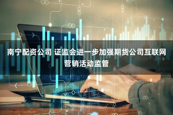 南宁配资公司 证监会进一步加强期货公司互联网营销活动监管