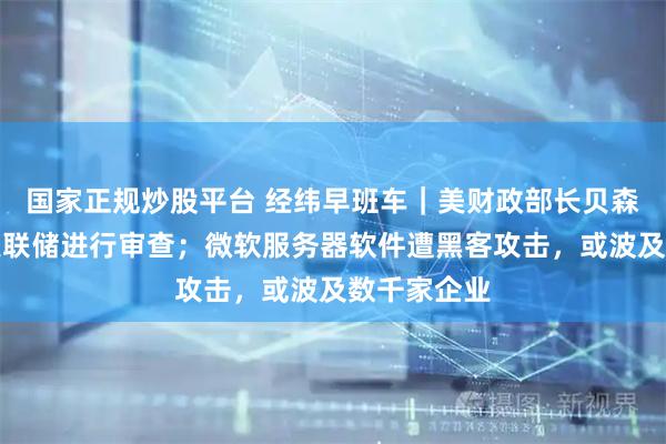 国家正规炒股平台 经纬早班车｜美财政部长贝森特呼吁对美联储进行审查；微软服务器软件遭黑客攻击，或波及数千家企业