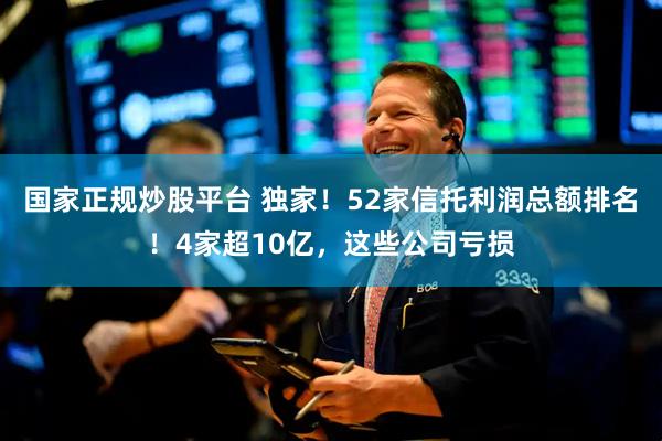 国家正规炒股平台 独家！52家信托利润总额排名！4家超10亿，这些公司亏损