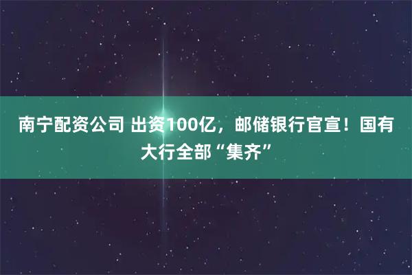 南宁配资公司 出资100亿，邮储银行官宣！国有大行全部“集齐”