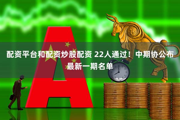配资平台和配资炒股配资 22人通过！中期协公布最新一期名单
