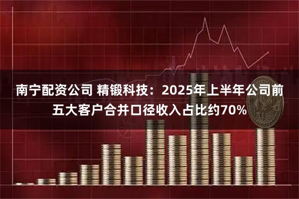 南宁配资公司 精锻科技：2025年上半年公司前五大客户合并口径收入占比约70%