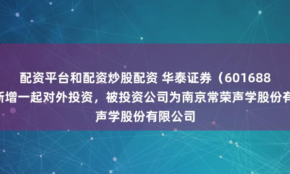 配资平台和配资炒股配资 华泰证券（601688.SH）新增一起对外投资，被投资公司为南京常荣声学股份有限公司