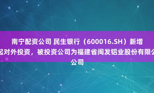南宁配资公司 民生银行（600016.SH）新增一起对外投资，被投资公司为福建省闽发铝业股份有限公司