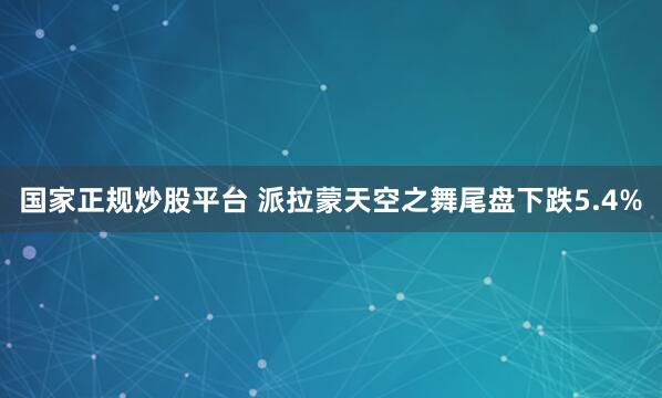 国家正规炒股平台 派拉蒙天空之舞尾盘下跌5.4%