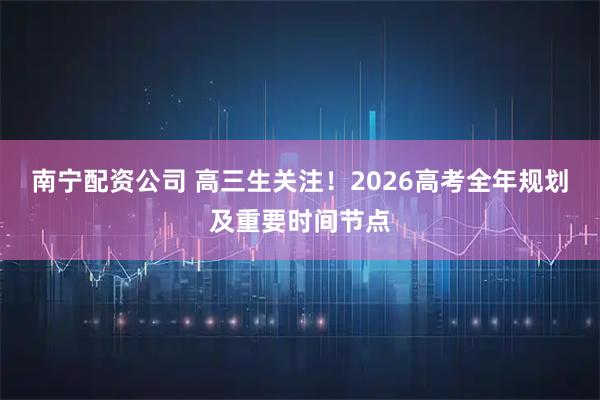 南宁配资公司 高三生关注！2026高考全年规划及重要时间节点