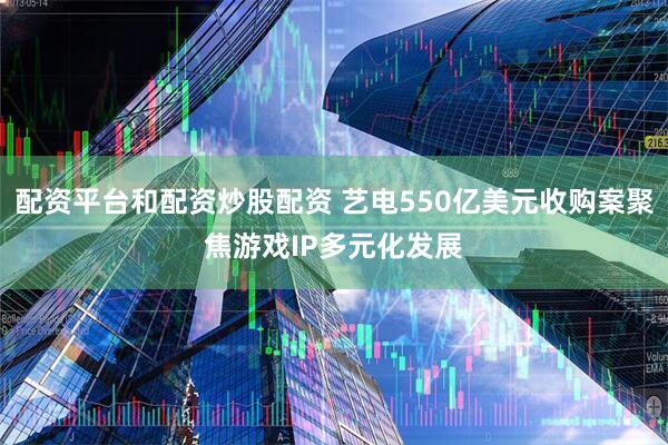 配资平台和配资炒股配资 艺电550亿美元收购案聚焦游戏IP多元化发展
