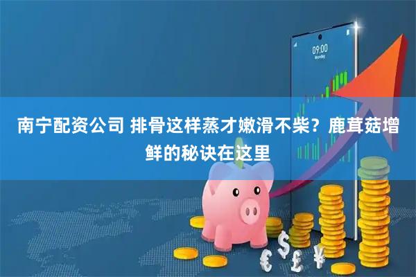 南宁配资公司 排骨这样蒸才嫩滑不柴？鹿茸菇增鲜的秘诀在这里