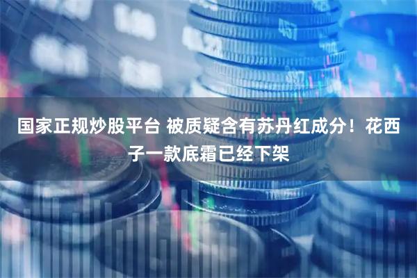 国家正规炒股平台 被质疑含有苏丹红成分！花西子一款底霜已经下架