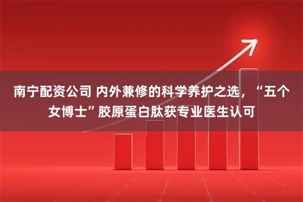 南宁配资公司 内外兼修的科学养护之选，“五个女博士”胶原蛋白肽获专业医生认可